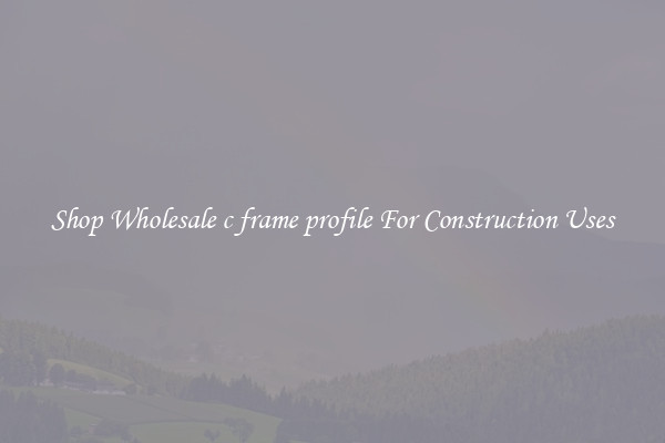 Shop Wholesale c frame profile For Construction Uses