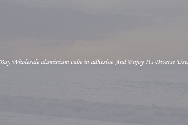 Buy Wholesale aluminium tube in adhesive And Enjoy Its Diverse Uses